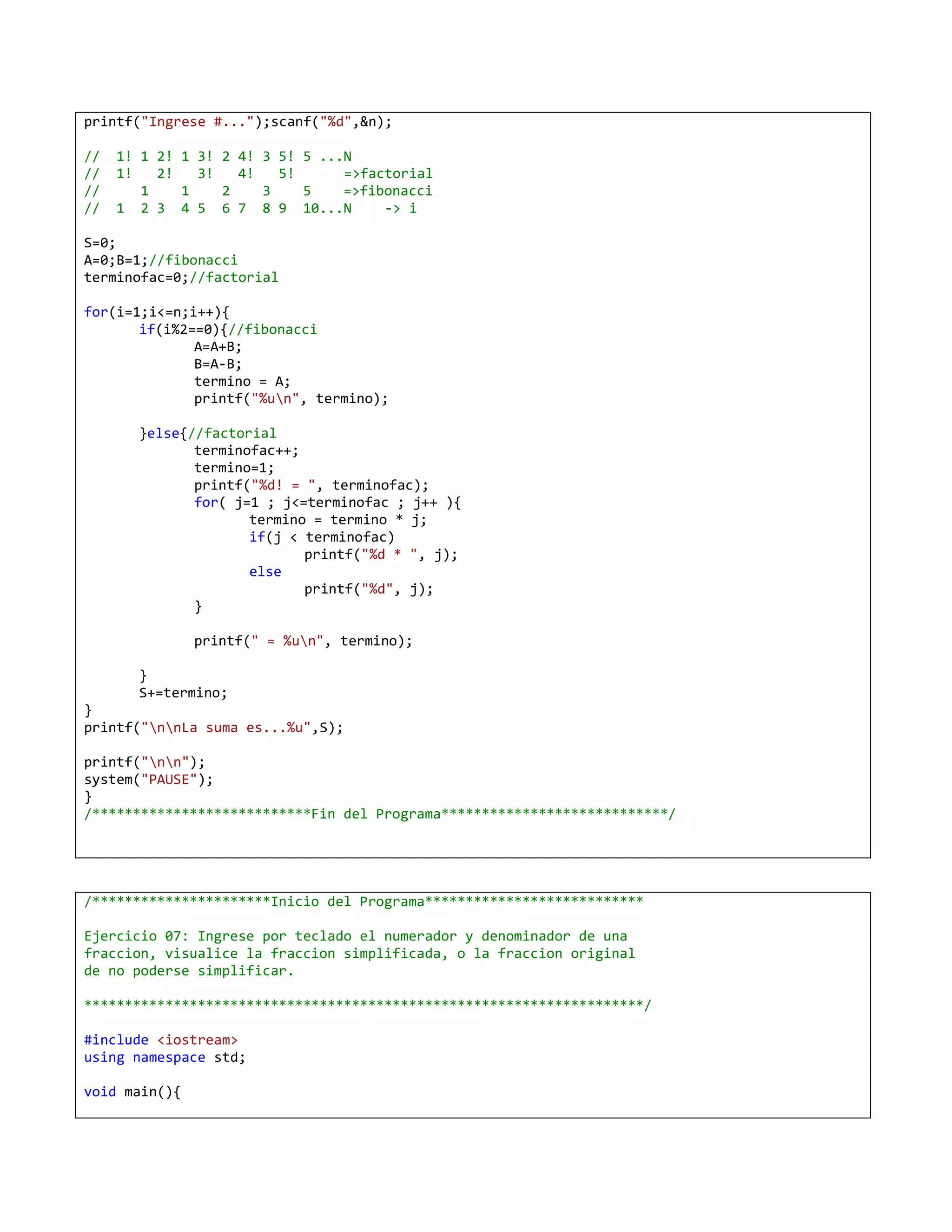 printf("Ingrese #...");scanf("%d",&n);

//   1! 1 2! 1 3! 2 4! 3 5! 5 ...N
//   1!   2!   3!   4!   5!      =>factorial
//      1    1    2    3    5    =>fibonacci
//   1 2 3 4 5 6 7 8 9 10...N         -> i

S=0;
A=0;B=1;//fibonacci
terminofac=0;//factorial

for(i=1;i<=n;i++){
       if(i%2==0){//fibonacci
              A=A+B;
              B=A-B;
              termino = A;
              printf("%un", termino);

       }else{//factorial
              terminofac++;
              termino=1;
              printf("%d! = ", terminofac);
              for( j=1 ; j<=terminofac ; j++ ){
                     termino = termino * j;
                     if(j < terminofac)
                            printf("%d * ", j);
                     else
                            printf("%d", j);
              }

               printf(" = %un", termino);

       }
       S+=termino;
}
printf("nnLa suma es...%u",S);

printf("nn");
system("PAUSE");
}
/***************************Fin del Programa****************************/




/**********************Inicio del Programa***************************

Ejercicio 07: Ingrese por teclado el numerador y denominador de una
fraccion, visualice la fraccion simplificada, o la fraccion original
de no poderse simplificar.

*********************************************************************/

#include <iostream>
using namespace std;

void main(){
 