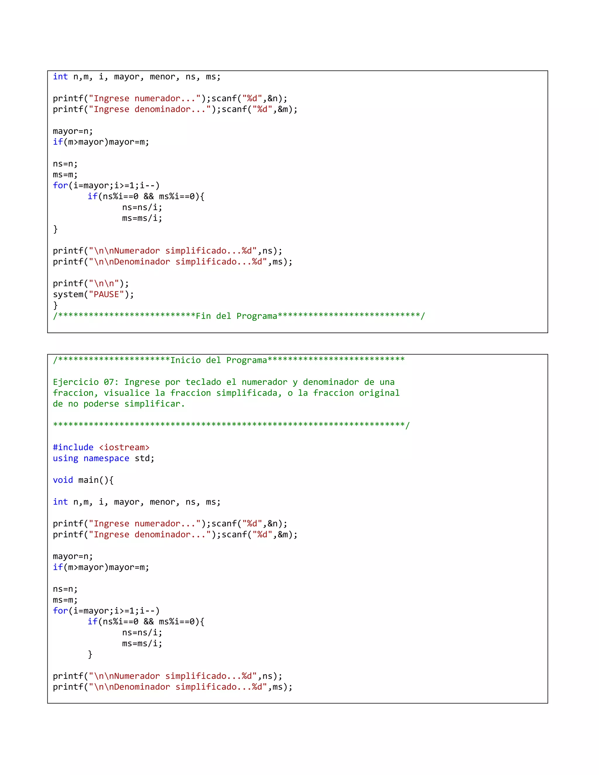 int n,m, i, mayor, menor, ns, ms;

printf("Ingrese numerador...");scanf("%d",&n);
printf("Ingrese denominador...");scanf("%d",&m);

mayor=n;
if(m>mayor)mayor=m;

ns=n;
ms=m;
for(i=mayor;i>=1;i--)
       if(ns%i==0 && ms%i==0){
              ns=ns/i;
              ms=ms/i;
}

printf("nnNumerador simplificado...%d",ns);
printf("nnDenominador simplificado...%d",ms);

printf("nn");
system("PAUSE");
}
/***************************Fin del Programa****************************/



/**********************Inicio del Programa***************************

Ejercicio 07: Ingrese por teclado el numerador y denominador de una
fraccion, visualice la fraccion simplificada, o la fraccion original
de no poderse simplificar.

*********************************************************************/

#include <iostream>
using namespace std;

void main(){

int n,m, i, mayor, menor, ns, ms;

printf("Ingrese numerador...");scanf("%d",&n);
printf("Ingrese denominador...");scanf("%d",&m);

mayor=n;
if(m>mayor)mayor=m;

ns=n;
ms=m;
for(i=mayor;i>=1;i--)
       if(ns%i==0 && ms%i==0){
              ns=ns/i;
              ms=ms/i;
       }

printf("nnNumerador simplificado...%d",ns);
printf("nnDenominador simplificado...%d",ms);
 