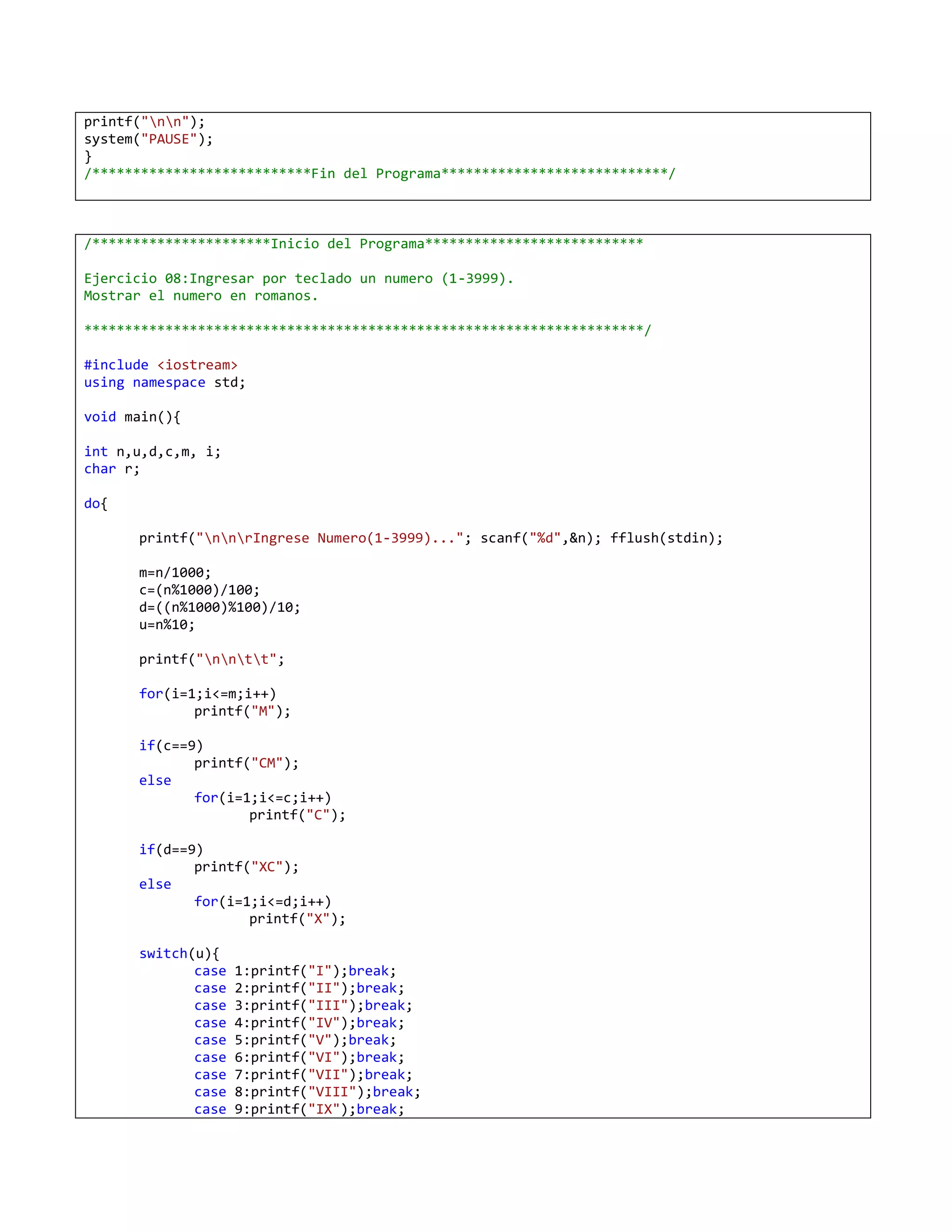 printf("nn");
system("PAUSE");
}
/***************************Fin del Programa****************************/



/**********************Inicio del Programa***************************

Ejercicio 08:Ingresar por teclado un numero (1-3999).
Mostrar el numero en romanos.

*********************************************************************/

#include <iostream>
using namespace std;

void main(){

int n,u,d,c,m, i;
char r;

do{

      printf("nnrIngrese Numero(1-3999)..."; scanf("%d",&n); fflush(stdin);

      m=n/1000;
      c=(n%1000)/100;
      d=((n%1000)%100)/10;
      u=n%10;

      printf("nntt";

      for(i=1;i<=m;i++)
             printf("M");

      if(c==9)
             printf("CM");
      else
             for(i=1;i<=c;i++)
                    printf("C");

      if(d==9)
             printf("XC");
      else
             for(i=1;i<=d;i++)
                    printf("X");

      switch(u){
             case   1:printf("I");break;
             case   2:printf("II");break;
             case   3:printf("III");break;
             case   4:printf("IV");break;
             case   5:printf("V");break;
             case   6:printf("VI");break;
             case   7:printf("VII");break;
             case   8:printf("VIII");break;
             case   9:printf("IX");break;
 