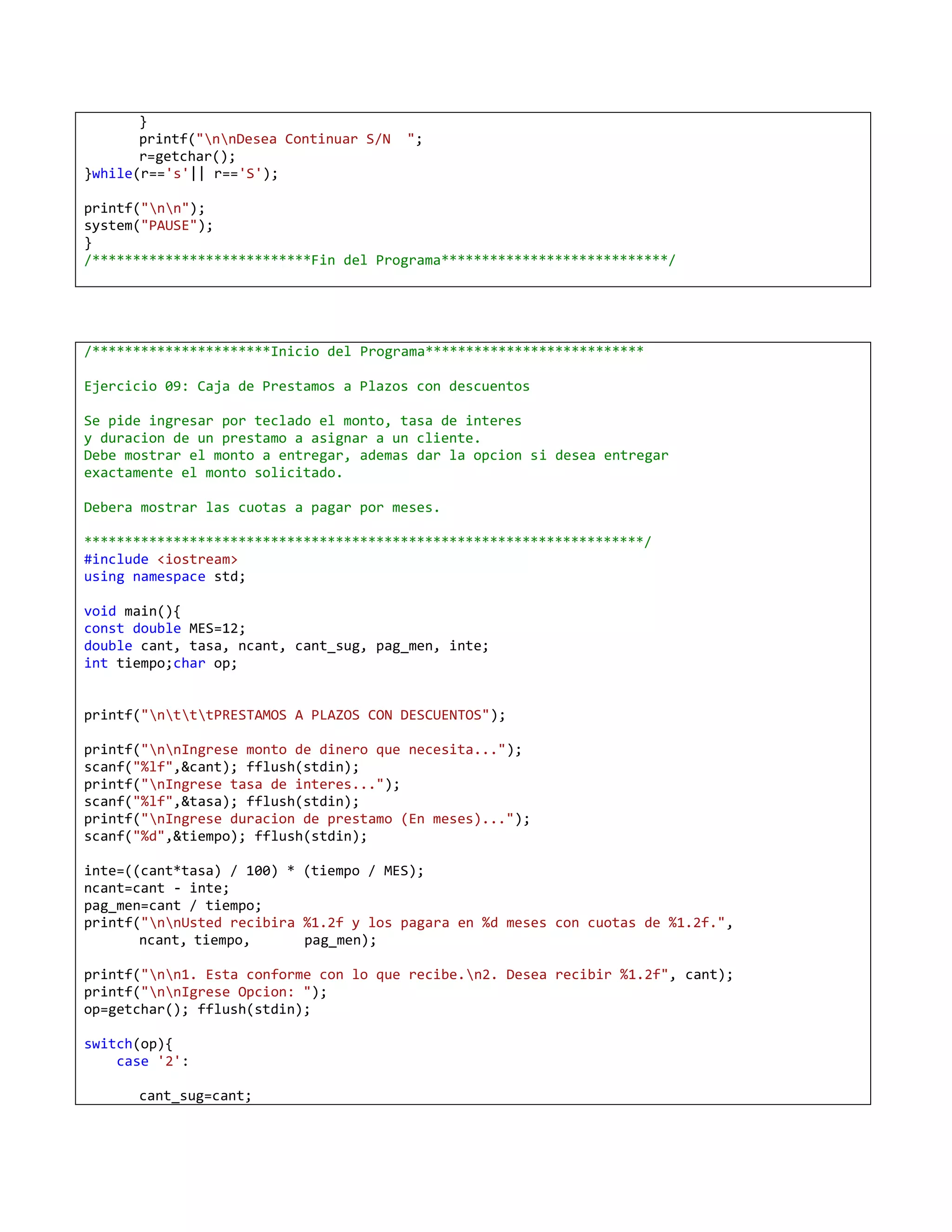 }
       printf("nnDesea Continuar S/N   ";
       r=getchar();
}while(r=='s'|| r=='S');

printf("nn");
system("PAUSE");
}
/***************************Fin del Programa****************************/




/**********************Inicio del Programa***************************

Ejercicio 09: Caja de Prestamos a Plazos con descuentos

Se pide ingresar por teclado el monto, tasa de interes
y duracion de un prestamo a asignar a un cliente.
Debe mostrar el monto a entregar, ademas dar la opcion si desea entregar
exactamente el monto solicitado.

Debera mostrar las cuotas a pagar por meses.

*********************************************************************/
#include <iostream>
using namespace std;

void main(){
const double MES=12;
double cant, tasa, ncant, cant_sug, pag_men, inte;
int tiempo;char op;


printf("ntttPRESTAMOS A PLAZOS CON DESCUENTOS");

printf("nnIngrese monto de dinero que necesita...");
scanf("%lf",&cant); fflush(stdin);
printf("nIngrese tasa de interes...");
scanf("%lf",&tasa); fflush(stdin);
printf("nIngrese duracion de prestamo (En meses)...");
scanf("%d",&tiempo); fflush(stdin);

inte=((cant*tasa) / 100) * (tiempo / MES);
ncant=cant - inte;
pag_men=cant / tiempo;
printf("nnUsted recibira %1.2f y los pagara en %d meses con cuotas de %1.2f.",
       ncant, tiempo,      pag_men);

printf("nn1. Esta conforme con lo que recibe.n2. Desea recibir %1.2f", cant);
printf("nnIgrese Opcion: ");
op=getchar(); fflush(stdin);

switch(op){
    case '2':

      cant_sug=cant;
 