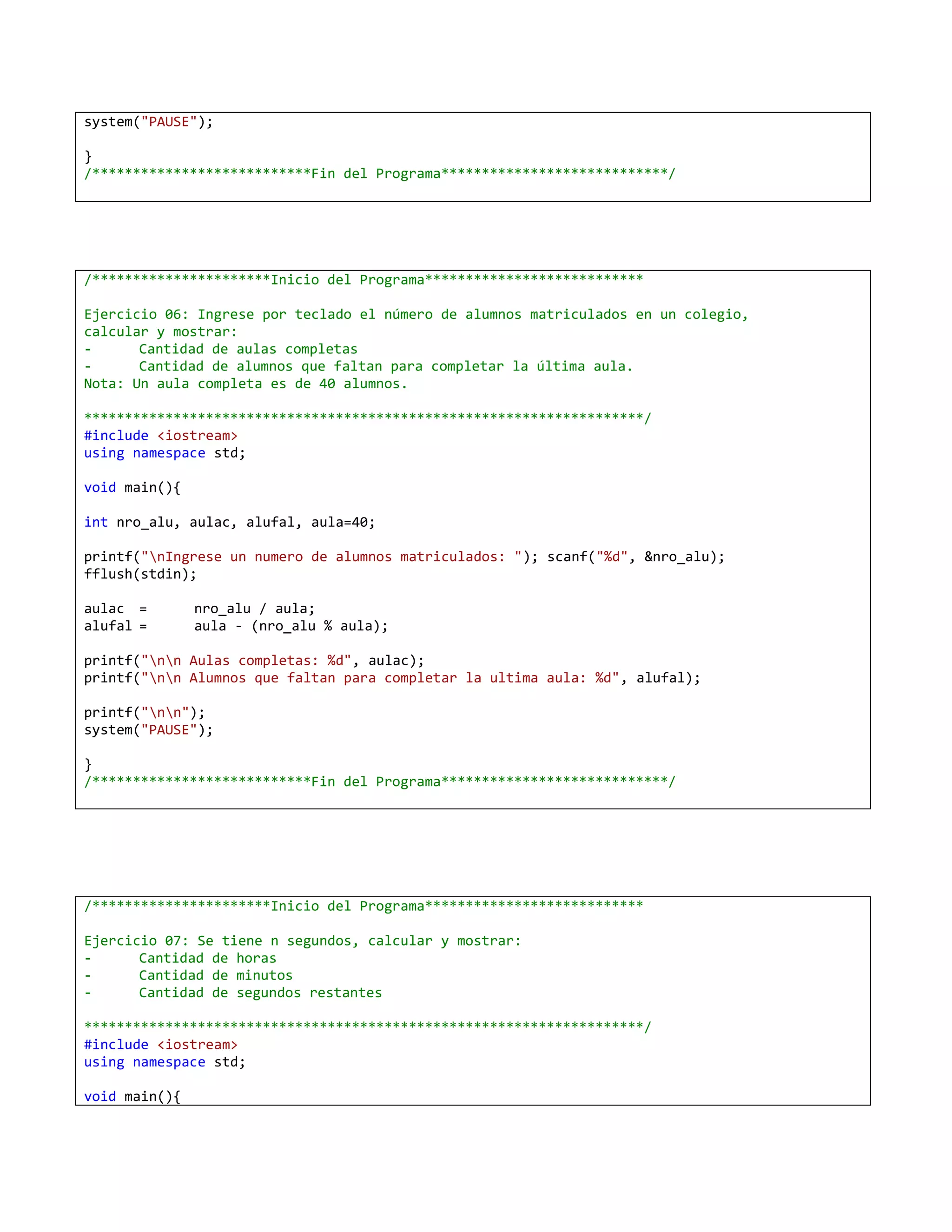 system("PAUSE");

}
/***************************Fin del Programa****************************/




/**********************Inicio del Programa***************************

Ejercicio 06: Ingrese por teclado el número de alumnos matriculados en un colegio,
calcular y mostrar:
-      Cantidad de aulas completas
-      Cantidad de alumnos que faltan para completar la última aula.
Nota: Un aula completa es de 40 alumnos.

*********************************************************************/
#include <iostream>
using namespace std;

void main(){

int nro_alu, aulac, alufal, aula=40;

printf("nIngrese un numero de alumnos matriculados: "); scanf("%d", &nro_alu);
fflush(stdin);

aulac =        nro_alu / aula;
alufal =       aula - (nro_alu % aula);

printf("nn Aulas completas: %d", aulac);
printf("nn Alumnos que faltan para completar la ultima aula: %d", alufal);

printf("nn");
system("PAUSE");

}
/***************************Fin del Programa****************************/




/**********************Inicio del Programa***************************

Ejercicio 07: Se tiene n segundos, calcular y mostrar:
-      Cantidad de horas
-      Cantidad de minutos
-      Cantidad de segundos restantes

*********************************************************************/
#include <iostream>
using namespace std;

void main(){
 