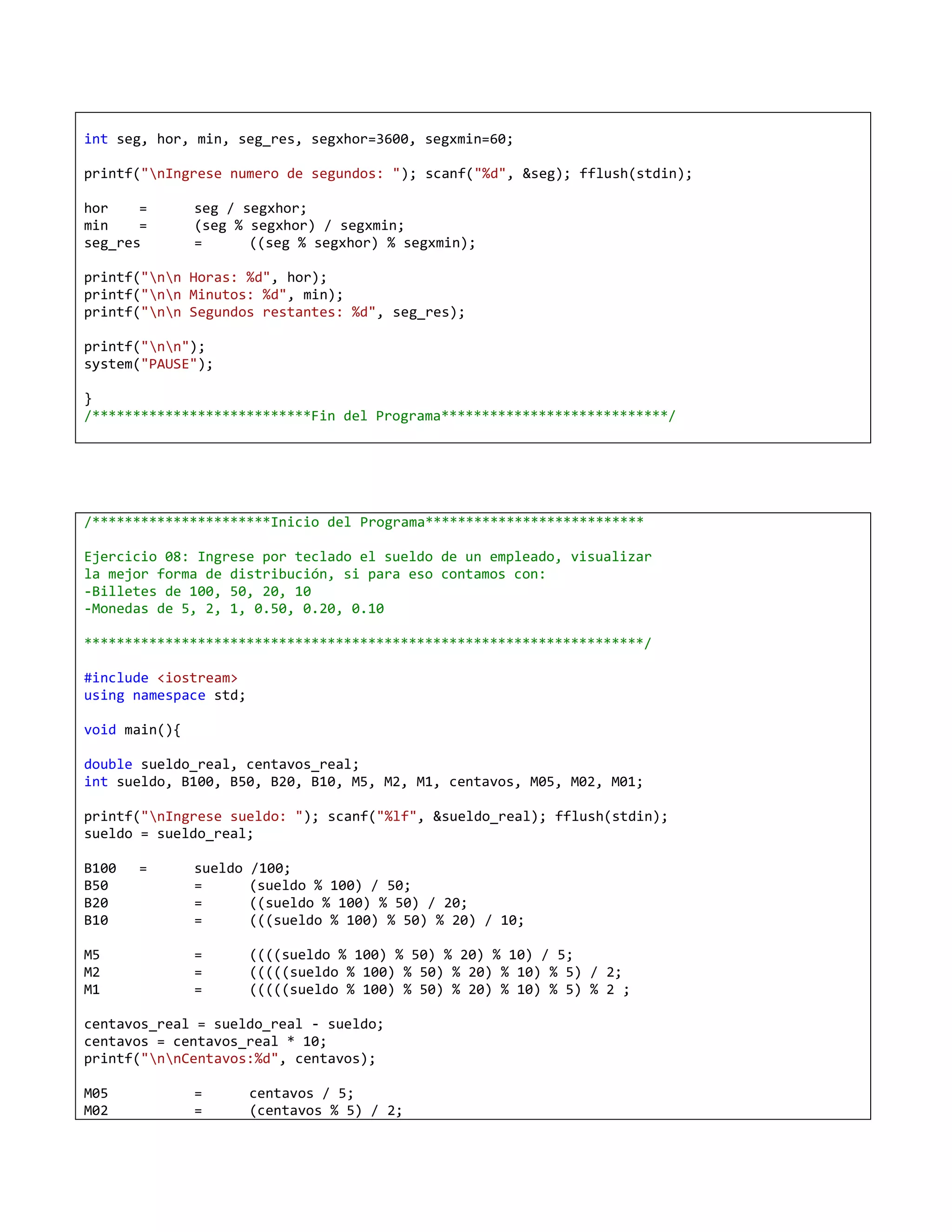 int seg, hor, min, seg_res, segxhor=3600, segxmin=60;

printf("nIngrese numero de segundos: "); scanf("%d", &seg); fflush(stdin);

hor    =       seg / segxhor;
min    =       (seg % segxhor) / segxmin;
seg_res        =      ((seg % segxhor) % segxmin);

printf("nn Horas: %d", hor);
printf("nn Minutos: %d", min);
printf("nn Segundos restantes: %d", seg_res);

printf("nn");
system("PAUSE");

}
/***************************Fin del Programa****************************/




/**********************Inicio del Programa***************************

Ejercicio 08: Ingrese por teclado el sueldo de un empleado, visualizar
la mejor forma de distribución, si para eso contamos con:
-Billetes de 100, 50, 20, 10
-Monedas de 5, 2, 1, 0.50, 0.20, 0.10

*********************************************************************/

#include <iostream>
using namespace std;

void main(){

double sueldo_real, centavos_real;
int sueldo, B100, B50, B20, B10, M5, M2, M1, centavos, M05, M02, M01;

printf("nIngrese sueldo: "); scanf("%lf", &sueldo_real); fflush(stdin);
sueldo = sueldo_real;

B100   =       sueldo   /100;
B50            =        (sueldo % 100) / 50;
B20            =        ((sueldo % 100) % 50) / 20;
B10            =        (((sueldo % 100) % 50) % 20) / 10;

M5             =        ((((sueldo % 100) % 50) % 20) % 10) / 5;
M2             =        (((((sueldo % 100) % 50) % 20) % 10) % 5) / 2;
M1             =        (((((sueldo % 100) % 50) % 20) % 10) % 5) % 2 ;

centavos_real = sueldo_real - sueldo;
centavos = centavos_real * 10;
printf("nnCentavos:%d", centavos);

M05            =        centavos / 5;
M02            =        (centavos % 5) / 2;
 