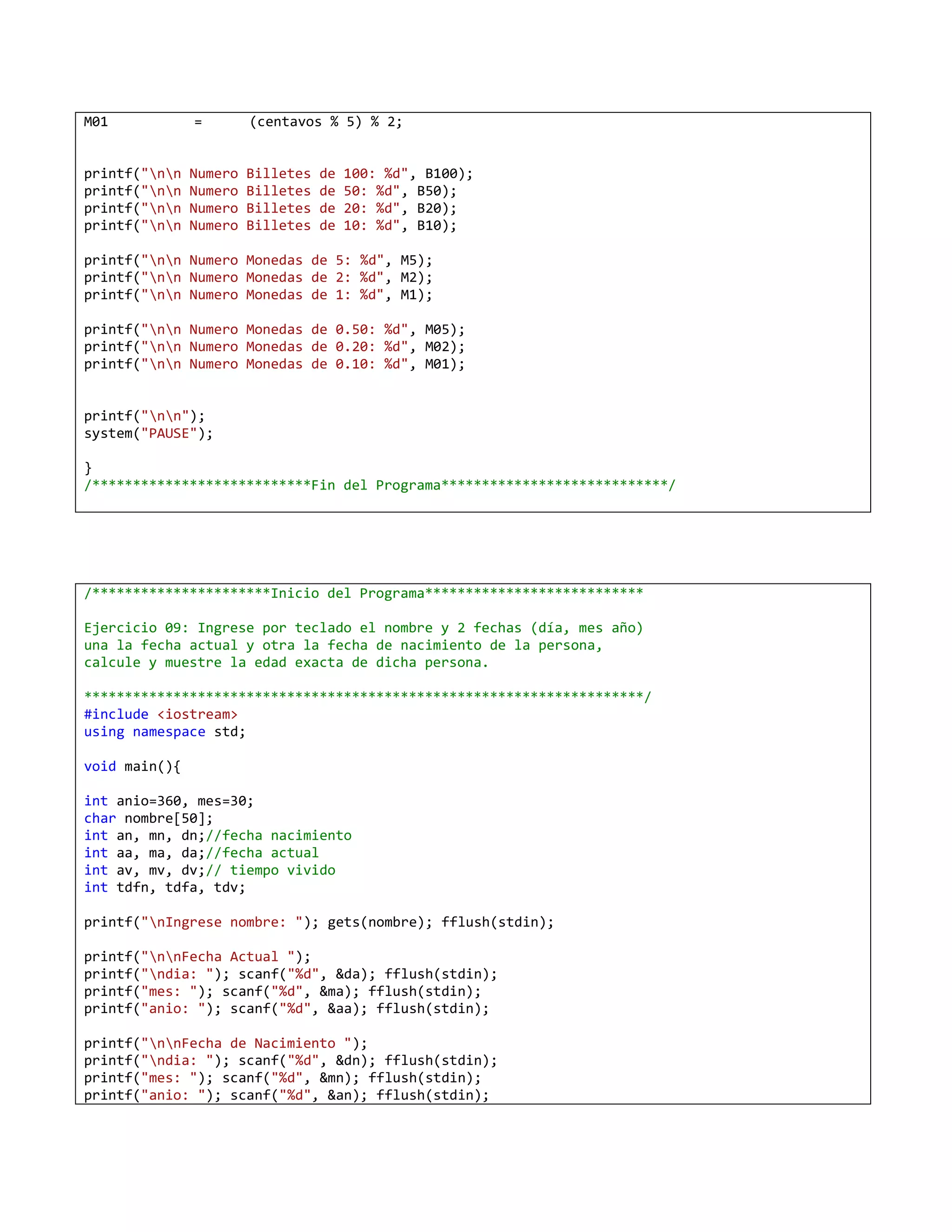 M01            =        (centavos % 5) % 2;


printf("nn   Numero   Billetes   de   100: %d", B100);
printf("nn   Numero   Billetes   de   50: %d", B50);
printf("nn   Numero   Billetes   de   20: %d", B20);
printf("nn   Numero   Billetes   de   10: %d", B10);

printf("nn Numero Monedas de 5: %d", M5);
printf("nn Numero Monedas de 2: %d", M2);
printf("nn Numero Monedas de 1: %d", M1);

printf("nn Numero Monedas de 0.50: %d", M05);
printf("nn Numero Monedas de 0.20: %d", M02);
printf("nn Numero Monedas de 0.10: %d", M01);


printf("nn");
system("PAUSE");

}
/***************************Fin del Programa****************************/




/**********************Inicio del Programa***************************

Ejercicio 09: Ingrese por teclado el nombre y 2 fechas (día, mes año)
una la fecha actual y otra la fecha de nacimiento de la persona,
calcule y muestre la edad exacta de dicha persona.

*********************************************************************/
#include <iostream>
using namespace std;

void main(){

int anio=360, mes=30;
char nombre[50];
int an, mn, dn;//fecha nacimiento
int aa, ma, da;//fecha actual
int av, mv, dv;// tiempo vivido
int tdfn, tdfa, tdv;

printf("nIngrese nombre: "); gets(nombre); fflush(stdin);

printf("nnFecha Actual ");
printf("ndia: "); scanf("%d", &da); fflush(stdin);
printf("mes: "); scanf("%d", &ma); fflush(stdin);
printf("anio: "); scanf("%d", &aa); fflush(stdin);

printf("nnFecha de Nacimiento ");
printf("ndia: "); scanf("%d", &dn); fflush(stdin);
printf("mes: "); scanf("%d", &mn); fflush(stdin);
printf("anio: "); scanf("%d", &an); fflush(stdin);
 