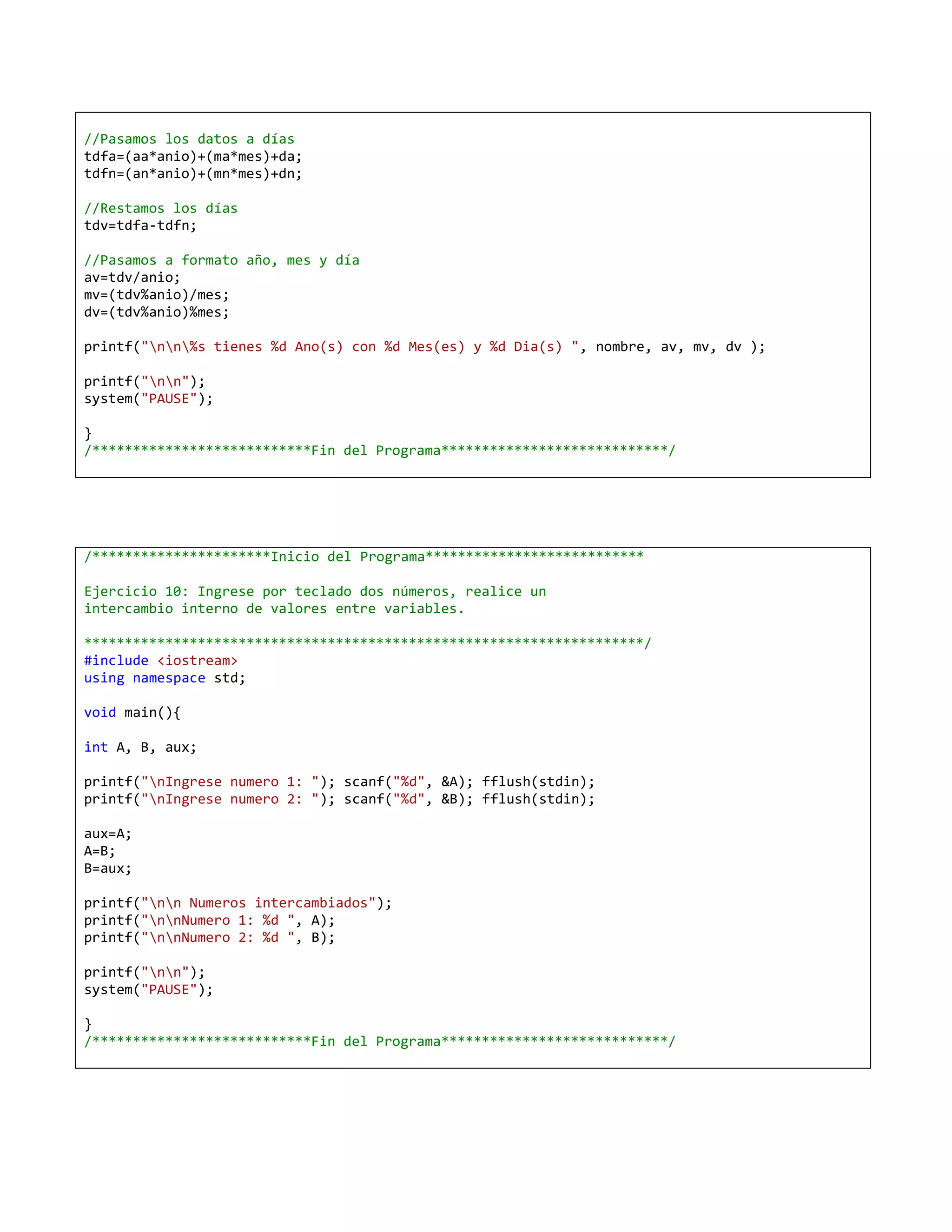 //Pasamos los datos a días
tdfa=(aa*anio)+(ma*mes)+da;
tdfn=(an*anio)+(mn*mes)+dn;

//Restamos los días
tdv=tdfa-tdfn;

//Pasamos a formato año, mes y día
av=tdv/anio;
mv=(tdv%anio)/mes;
dv=(tdv%anio)%mes;

printf("nn%s tienes %d Ano(s) con %d Mes(es) y %d Dia(s) ", nombre, av, mv, dv );

printf("nn");
system("PAUSE");

}
/***************************Fin del Programa****************************/




/**********************Inicio del Programa***************************

Ejercicio 10: Ingrese por teclado dos números, realice un
intercambio interno de valores entre variables.

*********************************************************************/
#include <iostream>
using namespace std;

void main(){

int A, B, aux;

printf("nIngrese numero 1: "); scanf("%d", &A); fflush(stdin);
printf("nIngrese numero 2: "); scanf("%d", &B); fflush(stdin);

aux=A;
A=B;
B=aux;

printf("nn Numeros intercambiados");
printf("nnNumero 1: %d ", A);
printf("nnNumero 2: %d ", B);

printf("nn");
system("PAUSE");

}
/***************************Fin del Programa****************************/
 