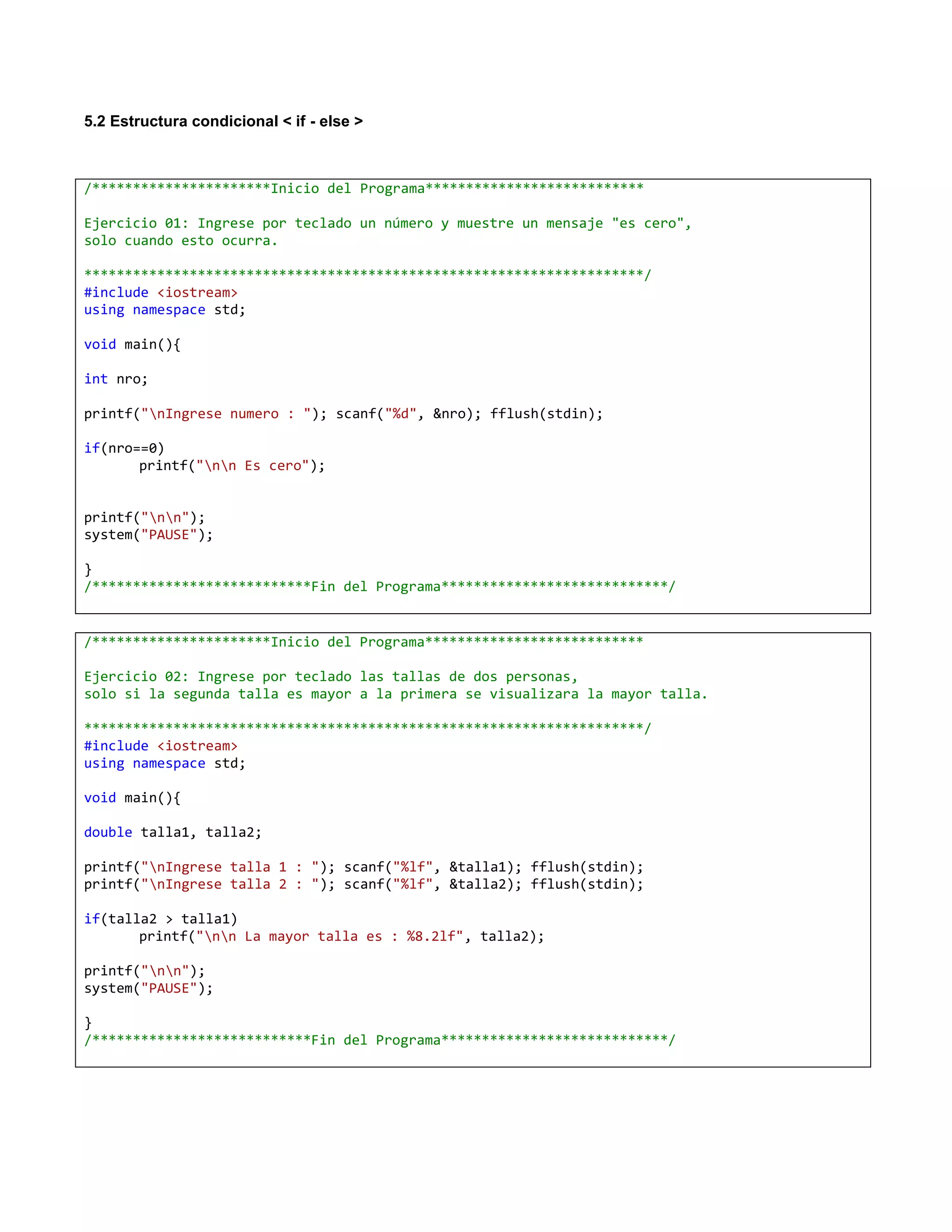 5.2 Estructura condicional < if - else >



/**********************Inicio del Programa***************************

Ejercicio 01: Ingrese por teclado un número y muestre un mensaje "es cero",
solo cuando esto ocurra.

*********************************************************************/
#include <iostream>
using namespace std;

void main(){

int nro;

printf("nIngrese numero : "); scanf("%d", &nro); fflush(stdin);

if(nro==0)
       printf("nn Es cero");


printf("nn");
system("PAUSE");

}
/***************************Fin del Programa****************************/


/**********************Inicio del Programa***************************

Ejercicio 02: Ingrese por teclado las tallas de dos personas,
solo si la segunda talla es mayor a la primera se visualizara la mayor talla.

*********************************************************************/
#include <iostream>
using namespace std;

void main(){

double talla1, talla2;

printf("nIngrese talla 1 : "); scanf("%lf", &talla1); fflush(stdin);
printf("nIngrese talla 2 : "); scanf("%lf", &talla2); fflush(stdin);

if(talla2 > talla1)
       printf("nn La mayor talla es : %8.2lf", talla2);

printf("nn");
system("PAUSE");

}
/***************************Fin del Programa****************************/
 