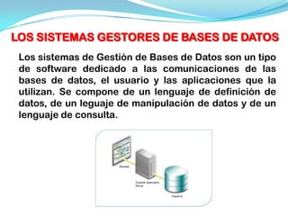 LOS SISTEMAS GESTORES DE BASES DE DATOS
 Los sistemas de Gestión de Bases de Datos son un tipo
 de software dedicado a las comunicaciones de las
 bases de datos, el usuario y las aplicaciones que la
 utilizan. Se compone de un lenguaje de definición de
 datos, de un leguaje de manipulación de datos y de un
 lenguaje de consulta.
 