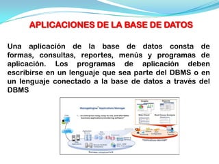 APLICACIONES DE LA BASE DE DATOS

Una aplicación de la base de datos consta de
formas, consultas, reportes, menús y programas de
aplicación. Los programas de aplicación deben
escribirse en un lenguaje que sea parte del DBMS o en
un lenguaje conectado a la base de datos a través del
DBMS
 