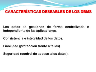 CARACTERÍSTICAS DESEABLES DE LOS DBMS



Los datos se gestionan de forma centralizada e
independiente de las aplicaciones.

Consistencia e integridad de los datos.

Fiabilidad (protección frente a fallos)

Seguridad (control de acceso a los datos).
 