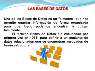 LAS BASES DE DATOS

Una de las Bases de Datos es un “almacén” que nos
permite guardar información de forma organizada
para que luego podamos encontrar y utilizar
fácilmente.
     El termino Bases de Datos fue escuchado por
primera vez en 1963, para definir a un conjunto de
datos relacionados que se encuentran agrupados de
forma estructurada.
 