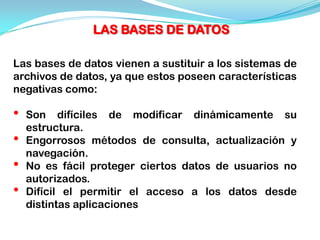 LAS BASES DE DATOS

Las bases de datos vienen a sustituir a los sistemas de
archivos de datos, ya que estos poseen características
negativas como:

•   Son difíciles de modificar dinámicamente su
    estructura.
•   Engorrosos métodos de consulta, actualización y
    navegación.
•   No es fácil proteger ciertos datos de usuarios no
    autorizados.
•   Difícil el permitir el acceso a los datos desde
    distintas aplicaciones
 