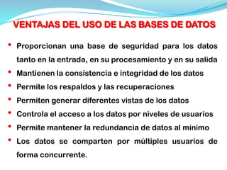 VENTAJAS DEL USO DE LAS BASES DE DATOS

•   Proporcionan una base de seguridad para los datos
    tanto en la entrada, en su procesamiento y en su salida
•   Mantienen la consistencia e integridad de los datos
•   Permite los respaldos y las recuperaciones
•   Permiten generar diferentes vistas de los datos
•   Controla el acceso a los datos por niveles de usuarios
•   Permite mantener la redundancia de datos al mínimo
•   Los datos se comparten por múltiples usuarios de
    forma concurrente.
 