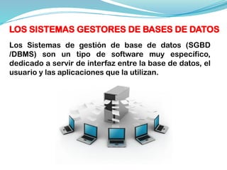 LOS SISTEMAS GESTORES DE BASES DE DATOS
Los Sistemas de gestión de base de datos (SGBD
/DBMS) son un tipo de software muy específico,
dedicado a servir de interfaz entre la base de datos, el
usuario y las aplicaciones que la utilizan.
 