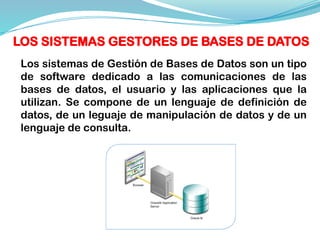 Los sistemas de Gestión de Bases de Datos son un tipo
de software dedicado a las comunicaciones de las
bases de datos, el usuario y las aplicaciones que la
utilizan. Se compone de un lenguaje de definición de
datos, de un leguaje de manipulación de datos y de un
lenguaje de consulta.
LOS SISTEMAS GESTORES DE BASES DE DATOS
 