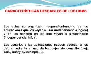 CARACTERÍSTICAS DESEABLES DE LOS DBMS
Los datos se organizan independientemente de las
aplicaciones que los vayan a usar (independencia lógica)
y de los ficheros en los que vayan a almacenarse
(independencia física).
Los usuarios y las aplicaciones pueden acceder a los
datos mediante el uso de lenguajes de consulta (p.ej.
SQL, Query-by-example…).
 