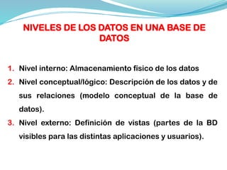 1. Nivel interno: Almacenamiento físico de los datos
2. Nivel conceptual/lógico: Descripción de los datos y de
sus relaciones (modelo conceptual de la base de
datos).
3. Nivel externo: Definición de vistas (partes de la BD
visibles para las distintas aplicaciones y usuarios).
NIVELES DE LOS DATOS EN UNA BASE DE
DATOS
 