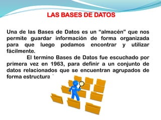 Una de las Bases de Datos es un “almacén” que nos
permite guardar información de forma organizada
para que luego podamos encontrar y utilizar
fácilmente.
El termino Bases de Datos fue escuchado por
primera vez en 1963, para definir a un conjunto de
datos relacionados que se encuentran agrupados de
forma estructurada.
LAS BASES DE DATOS
 