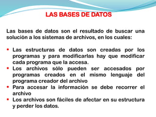 Las bases de datos son el resultado de buscar una
solución a los sistemas de archivos, en los cuales:
• Las estructuras de datos son creadas por los
programas y para modificarlas hay que modificar
cada programa que la accesa.
• Los archivos sólo pueden ser accesados por
programas creados en el mismo lenguaje del
programa creador del archivo
• Para accesar la información se debe recorrer el
archivo
• Los archivos son fáciles de afectar en su estructura
y perder los datos.
LAS BASES DE DATOS
 