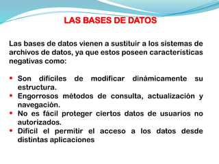 Las bases de datos vienen a sustituir a los sistemas de
archivos de datos, ya que estos poseen características
negativas como:
• Son difíciles de modificar dinámicamente su
estructura.
• Engorrosos métodos de consulta, actualización y
navegación.
• No es fácil proteger ciertos datos de usuarios no
autorizados.
• Difícil el permitir el acceso a los datos desde
distintas aplicaciones
LAS BASES DE DATOS
 
