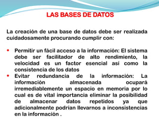 La creación de una base de datos debe ser realizada
cuidadosamente procurando cumplir con:
• Permitir un fácil acceso a la información: El sistema
debe ser facilitador de alto rendimiento, la
velocidad es un factor esencial así como la
consistencia de los datos
• Evitar redundancia de la información: La
información almacenada ocupará
irremediablemente un espacio en memoria por lo
cual es de vital importancia eliminar la posibilidad
de almacenar datos repetidos ya que
adicionalmente podrían llevarnos a inconsistencias
en la información .
LAS BASES DE DATOS
 