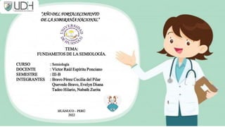 TEMA:
FUNDAMETOS DE LA SEMIOLOGÍA.
CURSO : Semiología
DOCENTE : Víctor Raúl Espíritu Ponciano
SEMESTRE : III-B
INTEGRANTES : Bravo Pérez Cecilia del Pilar
Quevedo Bravo, Evelyn Diana
Tadeo Hilario, Nabath Zurita
HUÁNUCO – PERÚ
2022
“AÑODELFORTALECIMIENTO
DELASOBERANÍANACIONAL”
 