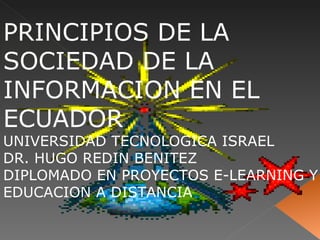 PRINCIPIOS DE LA SOCIEDAD DE LA INFORMACION EN EL ECUADOR UNIVERSIDAD TECNOLOGICA ISRAEL DR. HUGO REDIN BENITEZ DIPLOMADO EN PROYECTOS E-LEARNING Y EDUCACION A DISTANCIA 