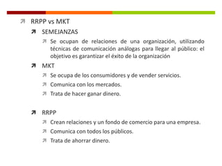  RRPP vs MKT
 SEMEJANZAS
 Se ocupan de relaciones de una organización, utilizando
técnicas de comunicación análogas para llegar al público: el
objetivo es garantizar el éxito de la organización
 MKT
 Se ocupa de los consumidores y de vender servicios.
 Comunica con los mercados.
 Trata de hacer ganar dinero.
 RRPP
 Crean relaciones y un fondo de comercio para una empresa.
 Comunica con todos los públicos.
 Trata de ahorrar dinero.
 