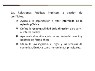 Las Relaciones Públicas implican la gestión de
conflictos.
 Ayuda a la organización a estar informada de la
opinión pública
 Define la responsabilidad de la dirección para servir
al interés público
 Ayuda a la dirección a estar al corriente del cambio y
utilizarlo de forma eficaz
 Utiliza la investigación, el rigor y las técnicas de
comunicación ética como herramientas principales.
 