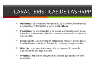CARACTERISTICAS DE LAS RRPP
 Deliberada: es intencionada y se realiza para influir, comprender,
proporcionar información y lograr un feedback.
 Planificada: es una actividad sistemática y organizada que busca
identificar unas necesidades de comunicación y realizar una serie
de acciones.
 Bidireccional: la comunicación establecida requiere un feedback.
Esto la diferencia de otras formas de comunicación persuasiva.
 Directiva: se encuentra involucrada en proceso de toma de
decisiones de una organización.
 Procesual: implica un conjunto de acciones que conducen a un
resultado.
 