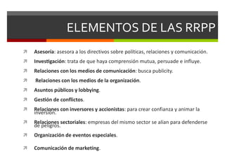 ELEMENTOS DE LAS RRPP
 Asesoría: asesora a los directivos sobre políticas, relaciones y comunicación.
 Investigación: trata de que haya comprensión mutua, persuade e influye.
 Relaciones con los medios de comunicación: busca publicity.
 Relaciones con los medios de la organización.
 Asuntos públicos y lobbying.
 Gestión de conflictos.
 Relaciones con inversores y accionistas: para crear confianza y animar la
inversión.
 Relaciones sectoriales: empresas del mismo sector se alían para defenderse
de peligros.
 Organización de eventos especiales.
 Comunicación de marketing.
 