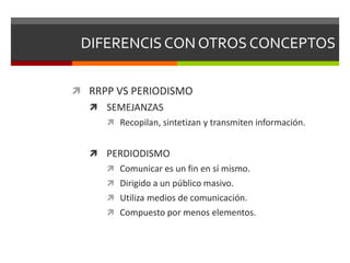 DIFERENCIS CON OTROS CONCEPTOS
 RRPP VS PERIODISMO
 SEMEJANZAS
 Recopilan, sintetizan y transmiten información.
 PERDIODISMO
 Comunicar es un fin en sí mismo.
 Dirigido a un público masivo.
 Utiliza medios de comunicación.
 Compuesto por menos elementos.
 