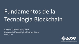 Fundamentos de la
Tecnología Blockchain
Gimer A. Cervera Evia, Ph.D.
Universidad Tecnológica Metropolitana
Enero, 2018
 
