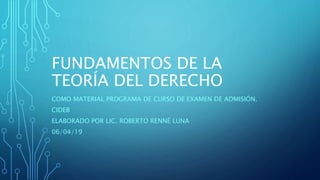 FUNDAMENTOS DE LA
TEORÍA DEL DERECHO
COMO MATERIAL PROGRAMA DE CURSO DE EXAMEN DE ADMISIÓN.
CIDEB
ELABORADO POR LIC. ROBERTO RENNÉ LUNA
06/04/19
 