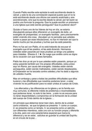 Cuando Pablo escribe esta epístola la está escribiendo desde la
cárcel, y esto le da una connotación especial puesto que el no la
está escribiendo desde una oficina con asiento acolchado y aire
acondicionado, sino que la escribe desde la cárcel, por tal razón se
podría uno formular la pregunta. Que le puede escribir un prisionero
a una Iglesia que está siendo perseguida? Que le pudieran decir?
Quizás si fuera uno de los líderes de hoy en día, se estaría
disculpando porque ellos ofrecieron un evangelio de éxito, un
evangelio de prosperidad, un evangelio facilista; pero precisamente
están viviendo otra cosa, disculpen yo no pensaba que ustedes
fueran a pasar por esas tribulaciones, no fue mi intensión así que lo
siento mucho por las pruebas y luchas que les está pasando.
Pero no fue así con Pablo, el no está tratando de excusar el
evangelio que él les predico, el les está diciendo. Hermanos
Ustedes están pasando por esas pruebas yo tengo una palabra
para Ustedes. Efesios 4: 1 ► Os ruego que andéis como es digno
de la vocación con que fuisteis llamados.
Pablo les dice yo sé por lo que ustedes están pasando, porque yo
estoy pasando también por mis propias dificultades, estoy preso
aquí en Roma, por causa del evangelio. Ustedes están siendo
perseguidos, están siendo maltratados, están siendo desplazados,
el Emperador se ha lanzado contra ustedes y les ha dado a algunos
de ustedes muerte.
Mas sin embargo y pese a todas las posibles dificultades que ellos
tuvieron y las dificultades que nosotros podamos tener, o estar
viviendo no es justificación para no estar unidos al cuerpo de Cristo.
Los altercados y las diferencias en la iglesia y en la familia son
muy comunes, la diferente índole de problemas o incomodidades
que podamos tener, no solo tú las tiene, y esto no es excusa para
no tener disponibilidad y compromiso en la formación de la unidad
del cuerpo de Cristo dentro de la Iglesia….
Un principio que debemos tener bien claro, dentro de la unidad
como cristianos, es que la Iglesia se presenta: 1- como un cuerpo,
2- se presenta como un templo, 3- se presenta como un ejército,
con diferentes miembros, cada uno con su función propia y diferente
a la otra, pero con una característica especial que marca la
diferencia y es en estar, solícitos en guardar la unidad del Espíritu
en el vínculo de la paz…
 