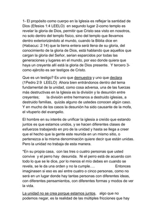 1- El propósito como cuerpo en la Iglesia es reflejar la santidad de
Dios (Efesios 1:4 LEELO) en segundo lugar 2-como templo es
revelar la gloria de Dios, permitir que Cristo sea visto en nosotros,
no solo dentro del templo físico, sino del templo que llevamos
dentro exteriorizándolo al mundo, cuando la Biblia dice en
(Habacuc: 2:14) que la tierra entera será llena de su gloria, del
conocimiento de la gloria de Dios, está hablando que aquellos que
cargan la gloria del Señor, serian esparcidos por todas las
generaciones y lugares en el mundo, por eso donde quiera que
haya un creyente allí está la gloria de Dios presente. Y tercero 3-
como ejército es ser testigos de Cristo.
Que es un testigo? Es uno que demuestra y uno que declara
(1Pedro 2:9 LEELO) Ahora bien entrándonos dentro del tema
fundamental de la unidad, como cosa adversa, una de las fuerzas
más destructivas en la Iglesia es la división y la desunión entre
creyentes; la división entre hermanos a destruido iglesias, a
destruido familias, quizás alguno de ustedes conocen algún caso.
Y en mucho de los casos la desunión ha sido causante de la mofa,
el vituperio del evangelio.
El hombre en su interés de unificar la iglesia a creído que estando
juntos es que estamos unidos, y se hacen diferentes clases de
esfuerzos trabajando en pro de la unidad y hasta se llega a creer
que el hecho que la gente este reunida en un mismo sitio, o
pertenezca a la misma denominación quiere decir que están unidas.
Pero la unidad no trabaja de esta manera.
*En su propia casa, con las tres o cuatro personas que usted
convive y el perro hay desunida. Ni el perro está de acuerdo con
todo lo que se le dice, por lo menos el mío debes en cuando se
revela, se le da una orden y no la cumple…. Entonces
imaginasen si eso es así entre cuatro o cinco personas, como no
será en un lugar donde hay tantas personas con diferentes ideas,
con diferentes pensamientos, con diferentes formas y modos de ver
la vida.
La unidad no se crea porque estamos juntos, algo que no
podemos negar, es la realidad de las múltiples fricciones que hay
 