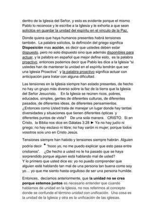 dentro de la Iglesia del Señor, y esto es evidente porque el mismo
Pablo lo reconoce y le escribe a la Iglesia y le exhorta a que sean
solícitos en guardar la unidad del espíritu en el vinculo de la Paz.
Donde quiera que haya humanos presentes habrá tensiones
también. La palabra solícitos, la definición del griego significa
Disposición mas acción, es decir que ustedes deben estar
dispuesto, pero no solo dispuesto sino que además disponibles para
actuar, y la palabra en español que mejor define esto, es la palabra
proactivo, entonces podemos decir que Pablo les dice a la Iglesia “si
ustedes han de mantener la unidad en el espíritu tendrán que ser
una Iglesia Proactiva” y la palabra proactivo significa actuar con
anticipación para tratar con alguna dificultad.
Las tensiones en la Iglesia siempre han estado presentes, de hecho
no hay un grupo más diverso sobre la faz de la tierra que la Iglesia
del Señor Jesucristo. En la Iglesia se reúnen ricos, pobres,
educados, simples, gentes de diferentes culturas, de diferentes
pasados, de diferentes ideas, de diferentes pensamientos.
¿Entonces como Usted trata de manejar un lugar donde hay tantas
diversidades y situaciones que tienen diferentes ópticas y
diferentes puntos de vista? De una sola manera. CRISTO. Si en
Cristo, la Biblia nos dice en Gálatas 3:28 ► Ya no hay judío ni
griego; no hay esclavo ni libre; no hay varón ni mujer; porque todos
vosotros sois uno en Cristo Jesús.
Tensiones siempre han habido y tensiones siempre habrán. Alguien
podría decir * “hooo yo, no me puedo explicar que esto pasa entre
cristianos”. ¿De hecho a usted no le ha pasado que se haya
sorprendido porque alguien está hablando mal de usted?
Y lo primero que usted dice es: yo no puedo comprender que
alguien esté hablando tan mal de una persona tan buena como soy
yo… yo que me siento hasta orgulloso de ser una persona humilde.
Entonces, decíamos anteriormente, que la unidad no se crea
porque estemos juntos es necesario entender que cuando
hablamos de unidad en la Iglesia, no nos referimos al concepto
donde se confunde el término unidad con unificación. Una cosa es
la unidad de la Iglesia y otra es la unificación de las iglesias.
 
