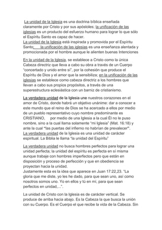 La unidad de la Iglesia es una doctrina bíblica enseñada
claramente por Cristo y por sus apóstoles; la unificación de las
iglesias es un producto del esfuerzo humano para lograr lo que sólo
el Espíritu Santo es capaz de hacer.
La unidad de la Iglesia está inspirada y promovida por el Espíritu
Santo; la unificación de las iglesias es una enseñanza alentada y
promocionada por el hombre aunque le alienten buenas Intenciones
En la unidad de la Iglesia, se establece a Cristo como la única
Cabeza directriz que lleva a cabo su obra a través de un Cuerpo
“concertado y unido entre sí”, por la cohesión que produce el
Espíritu de Dios y el amor que la sensibiliza; en la unificación de las
iglesias se establece como cabeza directriz a los hombres que
llevan a cabo sus propios propósitos, a través de una
superestructura eclesiástica con un barniz de cristianismo.
La verdadera unidad de la Iglesia une nuestros corazones en el
amor de Cristo, donde habrá un objetivo unánime: dar a conocer a
este mundo que el reino de Dios se ha acercado a ellos por medio
de un pueblo representativo cuyo nombre predominante es
CRISTIANO, por medio de una Iglesia a la cual Él no le puso
nombre, sino a la cual llama solamente “mi Iglesia” (Mat. 16:18) y
ante la cual “las puertas del infierno no habrían de prevalecer”.
La verdadera unidad de la Iglesia es una unidad de carácter
espiritual. La Biblia le llama “la unidad del Espíritu”
La verdadera unidad no busca hombres perfectos para lograr una
unidad perfecta; la unidad del espíritu es perfecta en sí misma
aunque trabaje con hombres imperfectos pero que están en
disposición y proceso de perfección y que en obediencia se
proyectan hacia la unidad.
Justamente esta es la idea que aparece en Juan 17:22,23. “La
gloria que me diste, yo les he dado, para que sean uno, así como
nosotros somos uno. Yo en ellos y tú en mí, para que sean
perfectos en unidad,...”.
La unidad de Cristo con la Iglesia es de carácter vertical. Se
produce de arriba hacia abajo. Es la Cabeza la que busca la unión
con su Cuerpo. Es el Cuerpo el que recibe la vida de la Cabeza. Sin
 