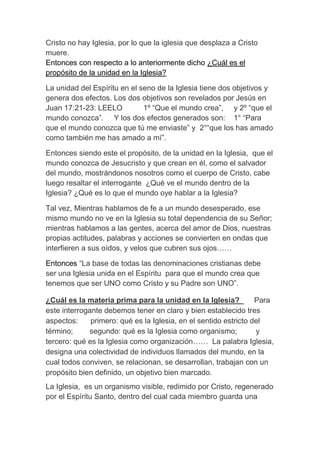 Cristo no hay Iglesia, por lo que la iglesia que desplaza a Cristo
muere.
Entonces con respecto a lo anteriormente dicho ¿Cuál es el
propósito de la unidad en la Iglesia?
La unidad del Espíritu en el seno de la Iglesia tiene dos objetivos y
genera dos efectos. Los dos objetivos son revelados por Jesús en
Juan 17:21-23: LEELO 1º “Que el mundo crea”, y 2º “que el
mundo conozca”. Y los dos efectos generados son: 1° “Para
que el mundo conozca que tú me enviaste” y 2°“que los has amado
como también me has amado a mí”.
Entonces siendo este el propósito, de la unidad en la Iglesia, que el
mundo conozca de Jesucristo y que crean en él, como el salvador
del mundo, mostrándonos nosotros como el cuerpo de Cristo, cabe
luego resaltar el interrogante ¿Qué ve el mundo dentro de la
Iglesia? ¿Qué es lo que el mundo oye hablar a la Iglesia?
Tal vez, Mientras hablamos de fe a un mundo desesperado, ese
mismo mundo no ve en la Iglesia su total dependencia de su Señor;
mientras hablamos a las gentes, acerca del amor de Dios, nuestras
propias actitudes, palabras y acciones se convierten en ondas que
interfieren a sus oídos, y velos que cubren sus ojos……
Entonces “La base de todas las denominaciones cristianas debe
ser una Iglesia unida en el Espíritu para que el mundo crea que
tenemos que ser UNO como Cristo y su Padre son UNO”.
¿Cuál es la materia prima para la unidad en la Iglesia? Para
este interrogante debemos tener en claro y bien establecido tres
aspectos: primero: qué es la Iglesia, en el sentido estricto del
término; segundo: qué es la Iglesia como organismo; y
tercero: qué es la Iglesia como organización…… La palabra Iglesia,
designa una colectividad de individuos llamados del mundo, en la
cual todos conviven, se relacionan, se desarrollan, trabajan con un
propósito bien definido, un objetivo bien marcado.
La Iglesia, es un organismo visible, redimido por Cristo, regenerado
por el Espíritu Santo, dentro del cual cada miembro guarda una
 
