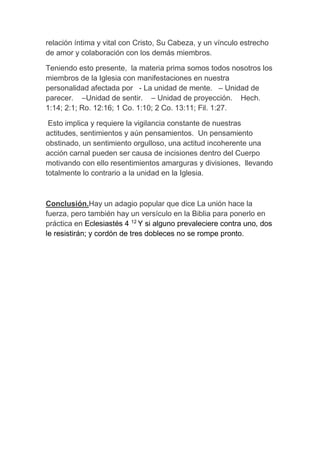 relación íntima y vital con Cristo, Su Cabeza, y un vínculo estrecho
de amor y colaboración con los demás miembros.
Teniendo esto presente, la materia prima somos todos nosotros los
miembros de la Iglesia con manifestaciones en nuestra
personalidad afectada por - La unidad de mente. – Unidad de
parecer. –Unidad de sentir. – Unidad de proyección. Hech.
1:14; 2:1; Ro. 12:16; 1 Co. 1:10; 2 Co. 13:11; Fil. 1:27.
Esto implica y requiere la vigilancia constante de nuestras
actitudes, sentimientos y aún pensamientos. Un pensamiento
obstinado, un sentimiento orgulloso, una actitud incoherente una
acción carnal pueden ser causa de incisiones dentro del Cuerpo
motivando con ello resentimientos amarguras y divisiones, llevando
totalmente lo contrario a la unidad en la Iglesia.
Conclusión.Hay un adagio popular que dice La unión hace la
fuerza, pero también hay un versículo en la Biblia para ponerlo en
práctica en Eclesiastés 4 12
Y si alguno prevaleciere contra uno, dos
le resistirán; y cordón de tres dobleces no se rompe pronto.
 