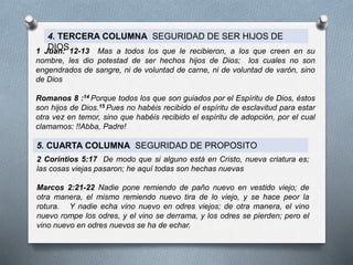 4. TERCERA COLUMNA SEGURIDAD DE SER HIJOS DE
DIOS
1 Juan: 12-13 Mas a todos los que le recibieron, a los que creen en su
nombre, les dio potestad de ser hechos hijos de Dios; los cuales no son
engendrados de sangre, ni de voluntad de carne, ni de voluntad de varón, sino
de Dios
Romanos 8 :14 Porque todos los que son guiados por el Espíritu de Dios, éstos
son hijos de Dios.15 Pues no habéis recibido el espíritu de esclavitud para estar
otra vez en temor, sino que habéis recibido el espíritu de adopción, por el cual
clamamos: !!Abba, Padre!
5. CUARTA COLUMNA SEGURIDAD DE PROPOSITO
2 Corintios 5:17 De modo que si alguno está en Cristo, nueva criatura es;
las cosas viejas pasaron; he aquí todas son hechas nuevas
Marcos 2:21-22 Nadie pone remiendo de paño nuevo en vestido viejo; de
otra manera, el mismo remiendo nuevo tira de lo viejo, y se hace peor la
rotura. Y nadie echa vino nuevo en odres viejos; de otra manera, el vino
nuevo rompe los odres, y el vino se derrama, y los odres se pierden; pero el
vino nuevo en odres nuevos se ha de echar.
 