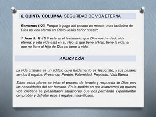 6. QUINTA COLUMNA SEGURIDAD DE VIDA ETERNA
Romanos 6:23 Porque la paga del pecado es muerte, mas la dádiva de
Dios es vida eterna en Cristo Jesús Señor nuestro
1 Juan 5: 11-12 Y este es el testimonio: que Dios nos ha dado vida
eterna; y esta vida está en su Hijo. El que tiene al Hijo, tiene la vida; el
que no tiene al Hijo de Dios no tiene la vida.
APLICACIÓN
La vida cristiana es un edificio cuyo fundamento es Jesucristo, y sus piulares
son los 5 regalos: Presencia, Perdón, Paternidad, Propósito, Vida Eterna
Sobre estos pilares se inicia el proceso de terapia y respuesta de Dios para
las necesidades del ser humano. En la medida en que avanzamos en nuestra
vida cristiana se presentarán situaciones que nos permitirán experimentar,
comprobar y disfrutar esos 5 regalos maravillosos.
 