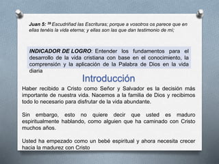 Juan 5: 39 Escudriñad las Escrituras; porque a vosotros os parece que en
ellas tenéis la vida eterna; y ellas son las que dan testimonio de mí;
INDICADOR DE LOGRO: Entender los fundamentos para el
desarrollo de la vida cristiana con base en el conocimiento, la
comprensión y la aplicación de la Palabra de Dios en la vida
diaria
Introducción
Haber recibido a Cristo como Señor y Salvador es la decisión más
importante de nuestra vida. Nacemos a la familia de Dios y recibimos
todo lo necesario para disfrutar de la vida abundante.
Sin embargo, esto no quiere decir que usted es maduro
espiritualmente hablando, como alguien que ha caminado con Cristo
muchos años.
Usted ha empezado como un bebé espiritual y ahora necesita crecer
hacia la madurez con Cristo
 