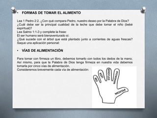 • FORMAS DE TOMAR EL ALIMENTO
Lea 1 Pedro 2:2. ¿Con qué compara Pedro, nuestro deseo por la Palabra de Dios?
¿Cuál debe ser la principal cualidad de la leche que debe tomar el niño (bebé
espiritual)?
Lea Salmo 1:1-3 y complete la frase:
El ser humano será bienaventurado si:
¿Qué sucede con el árbol que está plantado junto a corrientes de aguas frescas?
Saque una aplicación personal:
• VÍAS DE ALIMENTACIÓN
Para tomar con firmeza un libro, debemos tomarlo con todos los dedos de la mano.
Así mismo, para que la Palabra de Dios tenga firmeza en nuestra vida debemos
tomarla por cinco vías de alimentación.
Consideremos brevemente cada vía de alimentación:
 