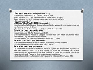OÍR LA PALABRA DE DIOS (Romanos 10:17)
Es importante Oír la Palabra de Dios para crecer en la fe
Según Romanos 10:17, ¿por qué es importante Oír la Palabra de Dios?
Según Romanos 10:13-17, ¿quiénes pueden invocar el nombre del Señor?
¿Cómo se produce la fe?
LEER LA PALABRA DE DIOS (Nehemías 8:8)
Necesitamos leer la Palabra de Dios para formar hábitos y costumbres en nuestra vida que
manifiesten el carácter de Cristo.
¿Qué ejemplo nos da Jesucristo y Josué? (Lucas 4:16, Josué 8:34-35)
ESTUDIAR LA PALABRA DE DIOS
¿A qué nos exhorta el Señor Jesús en Juan 5:39?
Es necesario estudiar la Palabra de Dios para conocerle más. Entre más la estudiemos, más le
conoceremos a él y creceremos espiritualmente.
¿Qué ejemplo nos dan los cristianos de Berea en Hechos 17:10-11?
MEMORIZAR LA PALABRA DE DIOS
Es muy importante memorizar versículos para usarlos en la ocasión necesaria.
¿Qué ejemplo recibimos del Salmista en el Salmo 119:11?
MEDITAR LA PALABRA DE DIOS
Los rumiantes son animales que después de haber ingerido sus alimentos los regresan a la
boca para digerirlos mejor. En el área mental, el rumiar es comparable con recordar
insistentemente un pensamiento. En el área espiritual, el rumiar es comparable con meditar
insistentemente en la Palabra de Dios, para aplicarla a nuestra vida.
¿Cuál es la bendición resultante de meditar y guardar la Palabra de Dios? (Josué 1:8)
 