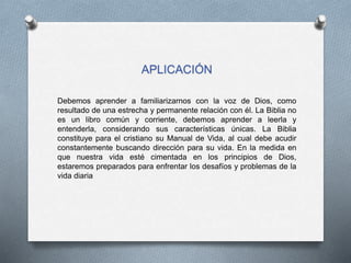 APLICACIÓN
Debemos aprender a familiarizarnos con la voz de Dios, como
resultado de una estrecha y permanente relación con él. La Biblia no
es un libro común y corriente, debemos aprender a leerla y
entenderla, considerando sus características únicas. La Biblia
constituye para el cristiano su Manual de Vida, al cual debe acudir
constantemente buscando dirección para su vida. En la medida en
que nuestra vida esté cimentada en los principios de Dios,
estaremos preparados para enfrentar los desafíos y problemas de la
vida diaria
 
