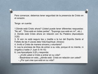 Para comenzar, debemos tener seguridad de la presencia de Cristo en
el corazón.
Tenga en cuenta:
1.Dónde está Cristo ahora? (Usted puede tener diferentes respuestas:
"No sé", "Dios está en todas partes", "Supongo que está en mí", etc.)
2. Donde está Cristo ahora en relación con Su Palabra (Apocalipsis
3:20)
3. Si aún no está seguro lea y medite a la luz del Espíritu Santo el
Folleto de las 4 Llaves dela Vida Espiritual. (Anexo)
4. Invitó a Cristo de manera sincera y voluntaria?
5. Lea la promesa de Dios de entrar a su vida, porque él no miente, ni
engaña a nadie (1 Juan 5:14-15)
6. Lea Apocalipsis 3:20 y responda:
- ¿Invitó usted a Cristo a entrar en su vida?
- Basándose en esto, ¿dónde está Cristo en relación con usted?
- ¿Por qué cree que está en su vida?
 