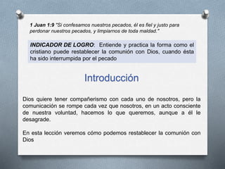 1 Juan 1:9 "Si confesamos nuestros pecados, él es fiel y justo para
perdonar nuestros pecados, y limpiarnos de toda maldad."
INDICADOR DE LOGRO: Entiende y practica la forma como el
cristiano puede restablecer la comunión con Dios, cuando ésta
ha sido interrumpida por el pecado
Introducción
Dios quiere tener compañerismo con cada uno de nosotros, pero la
comunicación se rompe cada vez que nosotros, en un acto consciente
de nuestra voluntad, hacemos lo que queremos, aunque a él le
desagrade.
En esta lección veremos cómo podemos restablecer la comunión con
Dios
 