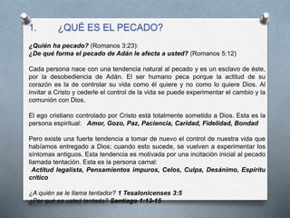 1. ¿QUÉ ES EL PECADO?
¿Quién ha pecado? (Romanos 3:23):
¿De qué forma el pecado de Adán le afecta a usted? (Romanos 5:12)
Cada persona nace con una tendencia natural al pecado y es un esclavo de éste,
por la desobediencia de Adán. El ser humano peca porque la actitud de su
corazón es la de controlar su vida como él quiere y no como lo quiere Dios. Al
invitar a Cristo y cederle el control de la vida se puede experimentar el cambio y la
comunión con Dios.
El ego cristiano controlado por Cristo está totalmente sometido a Dios. Esta es la
persona espiritual: Amor, Gozo, Paz, Paciencia, Caridad, Fidelidad, Bondad
Pero existe una fuerte tendencia a tomar de nuevo el control de nuestra vida que
habíamos entregado a Dios; cuando esto sucede, se vuelven a experimentar los
síntomas antiguos. Esta tendencia es motivada por una incitación inicial al pecado
llamada tentación. Esta es la persona carnal:
Actitud legalista, Pensamientos impuros, Celos, Culpa, Desánimo, Espíritu
crítico
¿A quién se le llama tentador? 1 Tesalonicenses 3:5
¿Por qué es usted tentado? Santiago 1:13-15
 