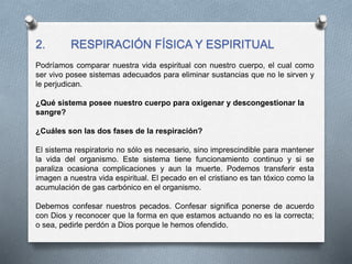 2. RESPIRACIÓN FÍSICA Y ESPIRITUAL
Podríamos comparar nuestra vida espiritual con nuestro cuerpo, el cual como
ser vivo posee sistemas adecuados para eliminar sustancias que no le sirven y
le perjudican.
¿Qué sistema posee nuestro cuerpo para oxigenar y descongestionar la
sangre?
¿Cuáles son las dos fases de la respiración?
El sistema respiratorio no sólo es necesario, sino imprescindible para mantener
la vida del organismo. Este sistema tiene funcionamiento continuo y si se
paraliza ocasiona complicaciones y aun la muerte. Podemos transferir esta
imagen a nuestra vida espiritual. El pecado en el cristiano es tan tóxico como la
acumulación de gas carbónico en el organismo.
Debemos confesar nuestros pecados. Confesar significa ponerse de acuerdo
con Dios y reconocer que la forma en que estamos actuando no es la correcta;
o sea, pedirle perdón a Dios porque le hemos ofendido.
 