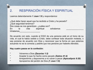 2. RESPIRACIÓN FÍSICA Y ESPIRITUAL
Leamos detenidamente 1 Juan 1:9 y respondamos:
¿Qué debe hacer aquel que ha recibido a Cristo y ha pecado?
¿Qué seguridad tenemos?
Dos cosas se nos garantizan, ¿cuáles son?
En la vida espiritual exhalamos _______________
Inhalamos__________________
De acuerdo con esto, cuando el EGO de una persona está en el trono de su
vida, el cual le había cedido a Cristo, debe confesar toda situación molesta, o
sea ponerse de acuerdo con Dios y reconocer que la forma en que estamos
actuando no es la correcta y pedirle que nos perdone por haberle ofendido.
Hay cuatro pasos en la confesión:
* Volverme a Dios (Zacarías 1:3)
* Aceptar lo que he hecho como pecado (Salmo 41:4)
* Arrepentirme y disponerme a no volver a pecar (Apocalipsis 9:20)
* Apropiarme del perdón de Dios (1 Juan 1:9)
 
