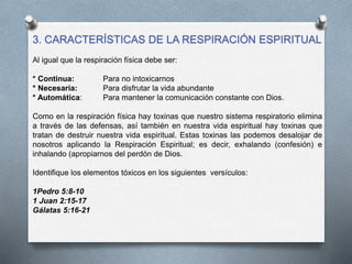 3. CARACTERÍSTICAS DE LA RESPIRACIÓN ESPIRITUAL
Al igual que la respiración física debe ser:
* Continua: Para no intoxicarnos
* Necesaria: Para disfrutar la vida abundante
* Automática: Para mantener la comunicación constante con Dios.
Como en la respiración física hay toxinas que nuestro sistema respiratorio elimina
a través de las defensas, así también en nuestra vida espiritual hay toxinas que
tratan de destruir nuestra vida espiritual. Estas toxinas las podemos desalojar de
nosotros aplicando la Respiración Espiritual; es decir, exhalando (confesión) e
inhalando (apropiarnos del perdón de Dios.
Identifique los elementos tóxicos en los siguientes versículos:
1Pedro 5:8-10
1 Juan 2:15-17
Gálatas 5:16-21
 